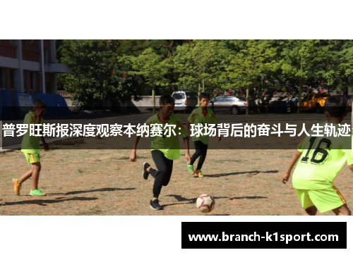 普罗旺斯报深度观察本纳赛尔:球场背后的奋斗与人生轨迹 普罗旺斯报深度观察本纳赛尔:球场背后的奋斗与人生轨迹