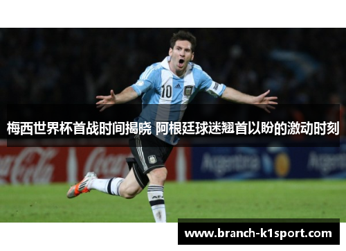 梅西世界杯首战时间揭晓 阿根廷球迷翘首以盼的激动时刻