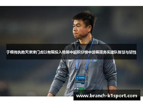 于根伟执教天津津门虎以有限投入稳居中超积分榜中游展现务实建队智慧与韧性