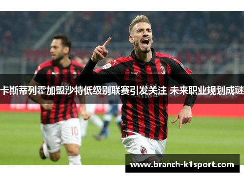卡斯蒂列霍加盟沙特低级别联赛引发关注 未来职业规划成谜 卡斯蒂列霍加盟沙特低级别联赛引发关注 未来职业规划成谜