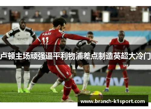 卢顿主场顽强逼平利物浦差点制造英超大冷门