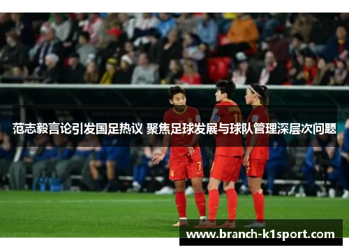 范志毅言论引发国足热议 聚焦足球发展与球队管理深层次问题